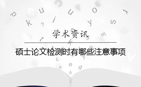 硕士论文检测时有哪些注意事项？